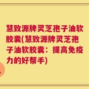 慧致源牌灵芝孢子油软胶囊(慧致源牌灵芝孢子油软胶囊：提高免疫力的好帮手)
