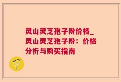 灵山灵芝孢子粉价格_灵山灵芝孢子粉：价格分析与购买指南