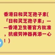 香港日和灵芝孢子素(「日和灵芝孢子素」——香港卫生署官方批准，抗疲劳神器再添一心！)