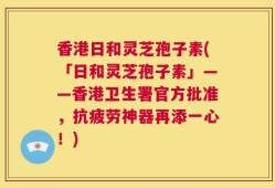 香港日和灵芝孢子素(「日和灵芝孢子素」——香港卫生署官方批准，抗疲劳神器再添一心！)