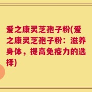 爱之康灵芝孢子粉(爱之康灵芝孢子粉：滋养身体，提高免疫力的选择)