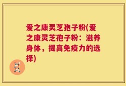 爱之康灵芝孢子粉(爱之康灵芝孢子粉：滋养身体，提高免疫力的选择)