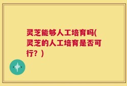 灵芝能够人工培育吗(灵芝的人工培育是否可行？)