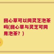 回心草可以同灵芝泡茶吗(回心草与灵芝可同用泡茶？)