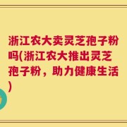 浙江农大卖灵芝孢子粉吗(浙江农大推出灵芝孢子粉，助力健康生活)