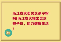 浙江农大卖灵芝孢子粉吗(浙江农大推出灵芝孢子粉，助力健康生活)