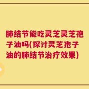 肺结节能吃灵芝灵芝孢子油吗(探讨灵芝孢子油的肺结节治疗效果)