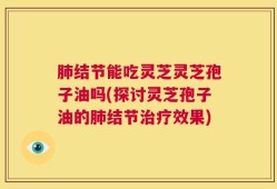 肺结节能吃灵芝灵芝孢子油吗(探讨灵芝孢子油的肺结节治疗效果)