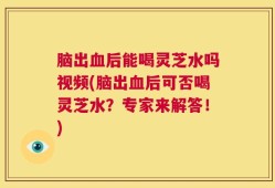 脑出血后能喝灵芝水吗视频(脑出血后可否喝灵芝水？专家来解答！)
