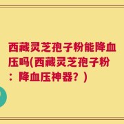 西藏灵芝孢子粉能降血压吗(西藏灵芝孢子粉：降血压神器？)