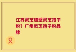 江苏灵芝破壁灵芝孢子粉？广州灵芝孢子粉品牌