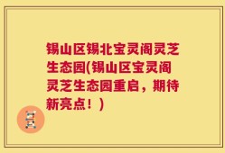 锡山区锡北宝灵阁灵芝生态园(锡山区宝灵阁灵芝生态园重启，期待新亮点！)