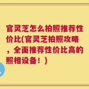 官灵芝怎么拍照推荐性价比(官灵芝拍照攻略，全面推荐性价比高的照相设备！)