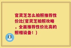 官灵芝怎么拍照推荐性价比(官灵芝拍照攻略，全面推荐性价比高的照相设备！)
