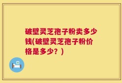 破壁灵芝孢子粉卖多少钱(破壁灵芝孢子粉价格是多少？)