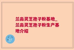 兰淼灵芝孢子粉基地_兰淼灵芝孢子粉生产基地介绍