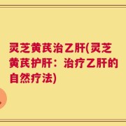 灵芝黄芪治乙肝(灵芝黄芪护肝：治疗乙肝的自然疗法)