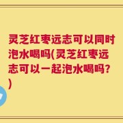 灵芝红枣远志可以同时泡水喝吗(灵芝红枣远志可以一起泡水喝吗？)