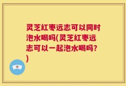 灵芝红枣远志可以同时泡水喝吗(灵芝红枣远志可以一起泡水喝吗？)