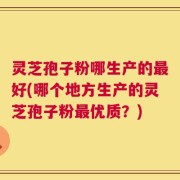 灵芝孢子粉哪生产的最好(哪个地方生产的灵芝孢子粉最优质？)