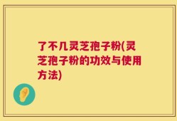 了不几灵芝孢子粉(灵芝孢子粉的功效与使用方法)