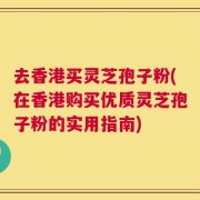 去香港买灵芝孢子粉(在香港购买优质灵芝孢子粉的实用指南)