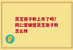 灵芝孢子粉上市了吗？同仁堂破壁灵芝孢子粉怎么样