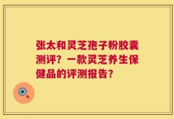 张太和灵芝孢子粉胶囊测评？一款灵芝养生保健品的评测报告？