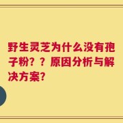 野生灵芝为什么没有孢子粉？？原因分析与解决方案？