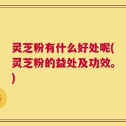 灵芝粉有什么好处呢(灵芝粉的益处及功效。)