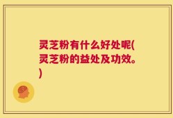 灵芝粉有什么好处呢(灵芝粉的益处及功效。)