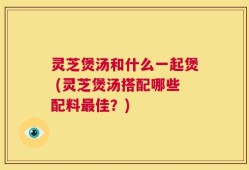 灵芝煲汤和什么一起煲 (灵芝煲汤搭配哪些配料最佳？)
