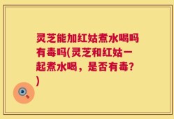 灵芝能加红姑煮水喝吗有毒吗(灵芝和红姑一起煮水喝，是否有毒？)