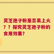 灵芝孢子粉是否易上火？？探究灵芝孢子粉的食用效果？