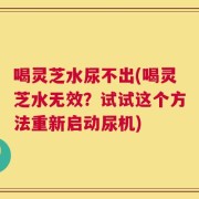 喝灵芝水尿不出(喝灵芝水无效？试试这个方法重新启动尿机)