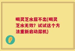 喝灵芝水尿不出(喝灵芝水无效？试试这个方法重新启动尿机)