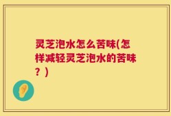 灵芝泡水怎么苦味(怎样减轻灵芝泡水的苦味？)