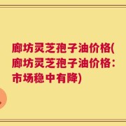 廊坊灵芝孢子油价格(廊坊灵芝孢子油价格：市场稳中有降)