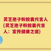 灵芝孢子粉胶囊代言人(灵芝孢子粉胶囊代言人：宣传健康之道)