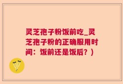 灵芝孢子粉饭前吃_灵芝孢子粉的正确服用时间：饭前还是饭后？)