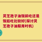 灵芝孢子油饭前吃还是饭后吃比较好(探讨灵芝孢子油服用时机)