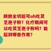 膀胱全切后可uh吃灵芝孢子粉？化疗期间可以吃灵芝孢子粉吗？能起到哪些作用？