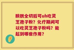 膀胱全切后可uh吃灵芝孢子粉？化疗期间可以吃灵芝孢子粉吗？能起到哪些作用？