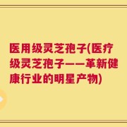医用级灵芝孢子(医疗级灵芝孢子——革新健康行业的明星产物)