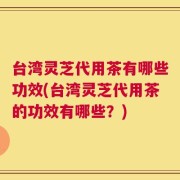 台湾灵芝代用茶有哪些功效(台湾灵芝代用茶的功效有哪些？)
