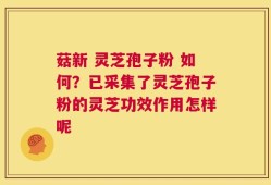 菇新 灵芝孢子粉 如何？已采集了灵芝孢子粉的灵芝功效作用怎样呢