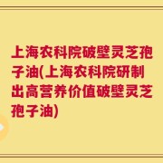 上海农科院破壁灵芝孢子油(上海农科院研制出高营养价值破壁灵芝孢子油)