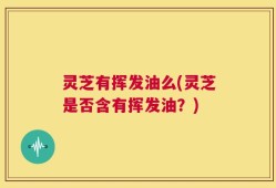 灵芝有挥发油么(灵芝是否含有挥发油？)