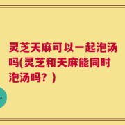 灵芝天麻可以一起泡汤吗(灵芝和天麻能同时泡汤吗？)