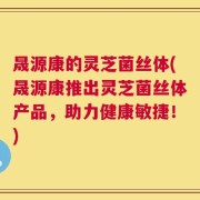 晟源康的灵芝菌丝体(晟源康推出灵芝菌丝体产品，助力健康敏捷！)